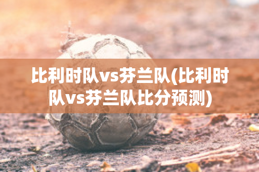 比利时队vs芬兰队(比利时队vs芬兰队比分预测)