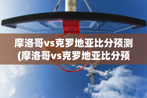 摩洛哥vs克罗地亚比分预测(摩洛哥vs克罗地亚比分预测结果)