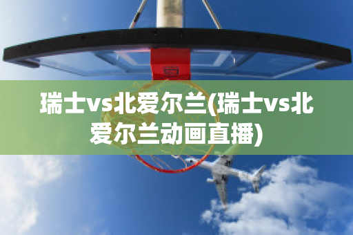 瑞士vs北爱尔兰(瑞士vs北爱尔兰动画直播)