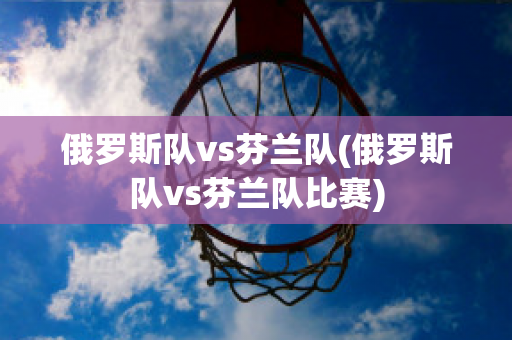 俄罗斯队vs芬兰队(俄罗斯队vs芬兰队比赛)