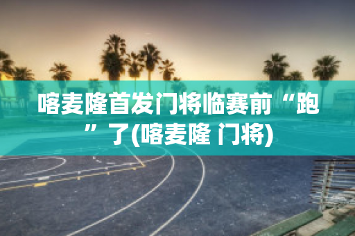 喀麦隆首发门将临赛前“跑”了(喀麦隆 门将)