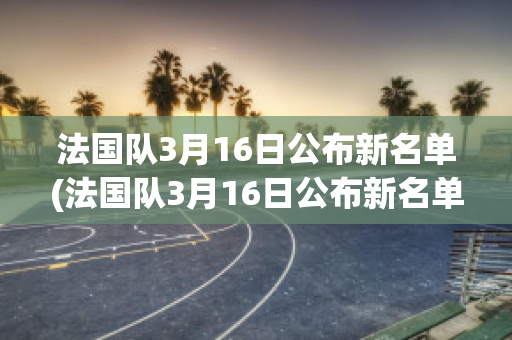 法国队3月16日公布新名单(法国队3月16日公布新名单视频)