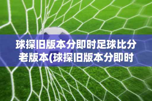 球探旧版本分即时足球比分老版本(球探旧版本分即时足球比分新版本)