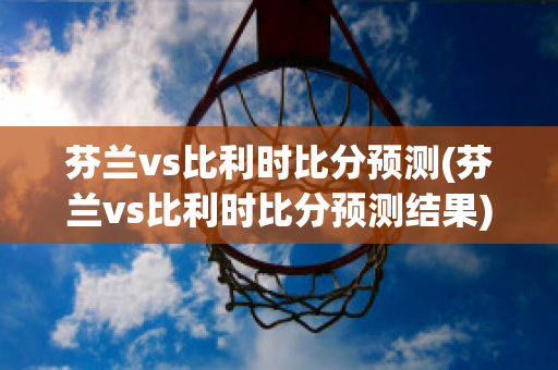 芬兰vs比利时比分预测(芬兰vs比利时比分预测结果)