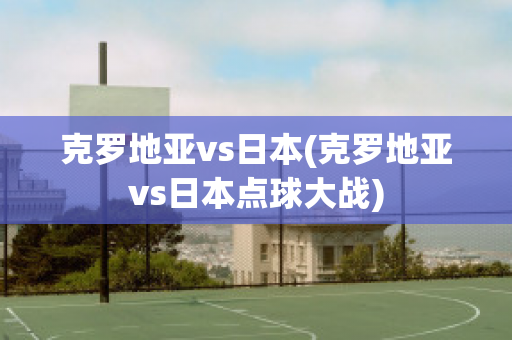 克罗地亚vs日本(克罗地亚vs日本点球大战)