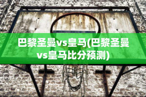 巴黎圣曼vs皇马(巴黎圣曼vs皇马比分预测)