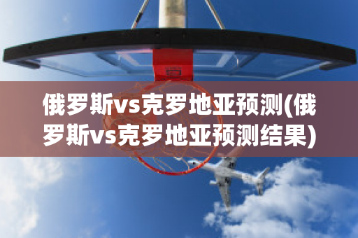 俄罗斯vs克罗地亚预测(俄罗斯vs克罗地亚预测结果)