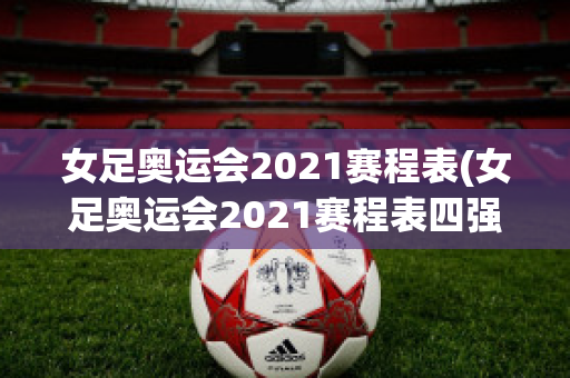 女足奥运会2021赛程表(女足奥运会2021赛程表四强)