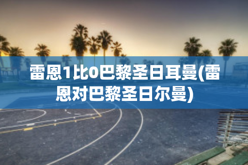 雷恩1比0巴黎圣日耳曼(雷恩对巴黎圣日尔曼)