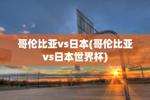 哥伦比亚vs日本(哥伦比亚vs日本世界杯)