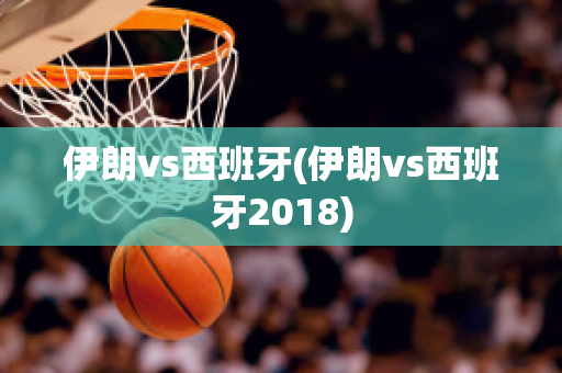 伊朗vs西班牙(伊朗vs西班牙2018)