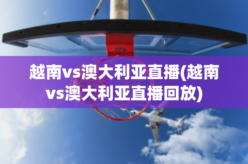 越南vs澳大利亚直播(越南vs澳大利亚直播回放)