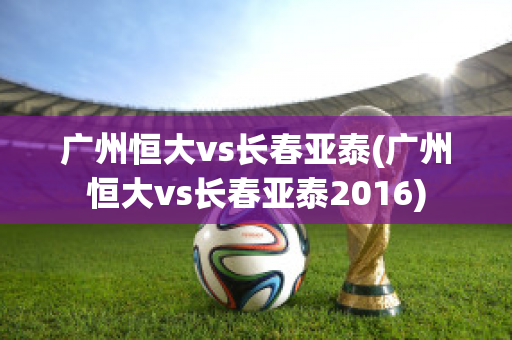 广州恒大vs长春亚泰(广州恒大vs长春亚泰2016)