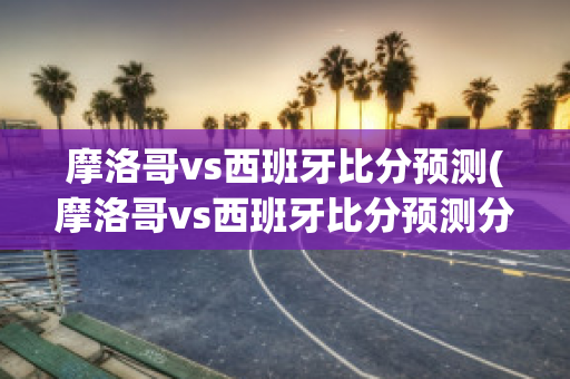 摩洛哥vs西班牙比分预测(摩洛哥vs西班牙比分预测分析最新)