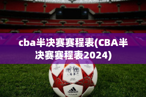 cba半决赛赛程表(CBA半决赛赛程表2024)