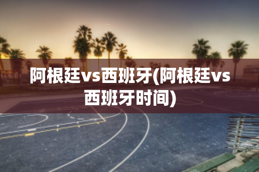 阿根廷vs西班牙(阿根廷vs西班牙时间)