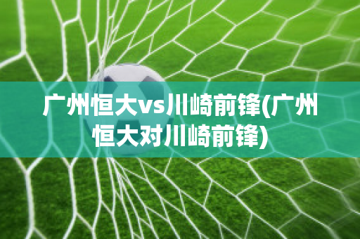 广州恒大vs川崎前锋(广州恒大对川崎前锋)