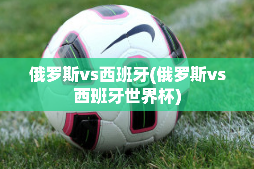 俄罗斯vs西班牙(俄罗斯vs西班牙世界杯)