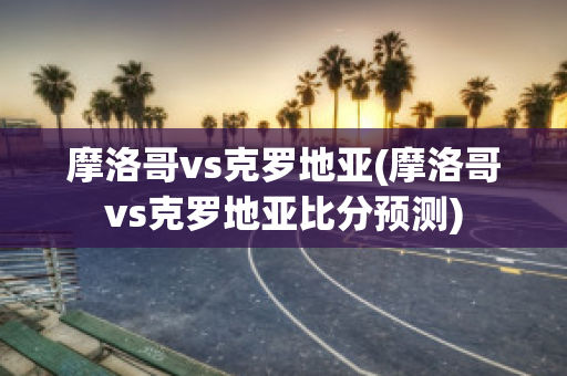 摩洛哥vs克罗地亚(摩洛哥vs克罗地亚比分预测)