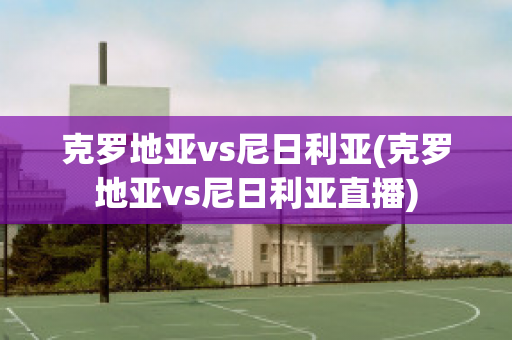 克罗地亚vs尼日利亚(克罗地亚vs尼日利亚直播)