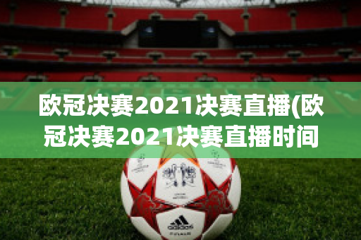 欧冠决赛2021决赛直播(欧冠决赛2021决赛直播时间)