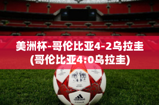 美洲杯-哥伦比亚4-2乌拉圭(哥伦比亚4:0乌拉圭)