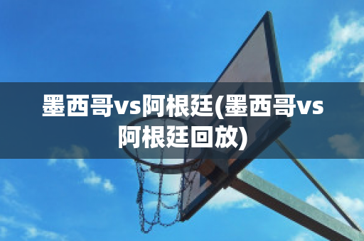 墨西哥vs阿根廷(墨西哥vs阿根廷回放)