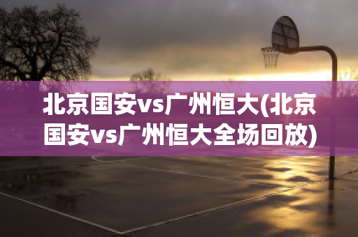 北京国安vs广州恒大(北京国安vs广州恒大全场回放)