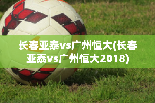 长春亚泰vs广州恒大(长春亚泰vs广州恒大2018)