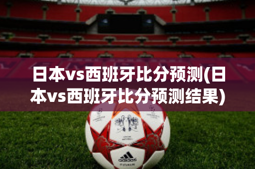 日本vs西班牙比分预测(日本vs西班牙比分预测结果)