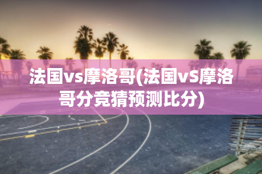 法国vs摩洛哥(法国vS摩洛哥分竞猜预测比分)