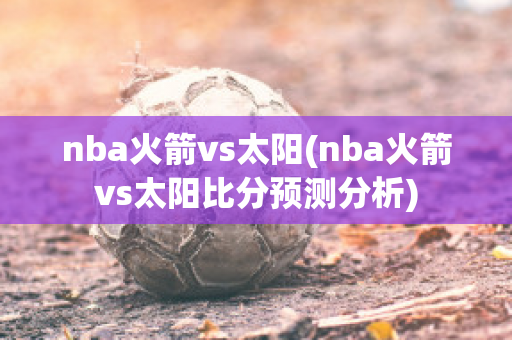 nba火箭vs太阳(nba火箭vs太阳比分预测分析)