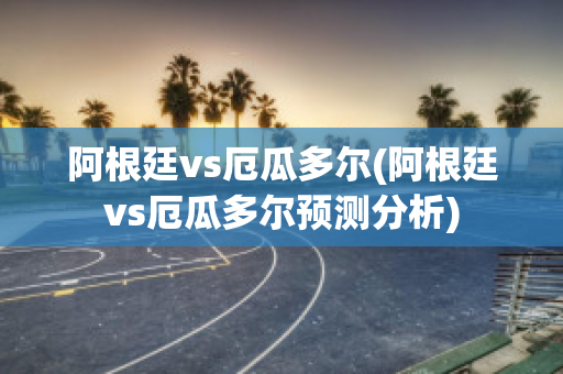 阿根廷vs厄瓜多尔(阿根廷vs厄瓜多尔预测分析)