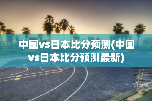 中国vs日本比分预测(中国vs日本比分预测最新)