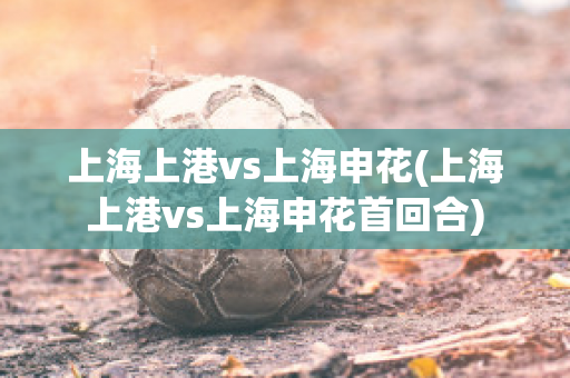 上海上港vs上海申花(上海上港vs上海申花首回合)