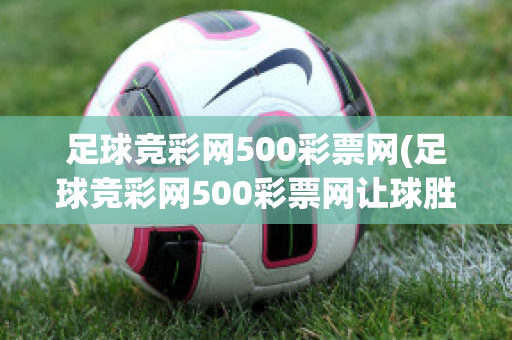 足球竞彩网500彩票网(足球竞彩网500彩票网让球胜平负)