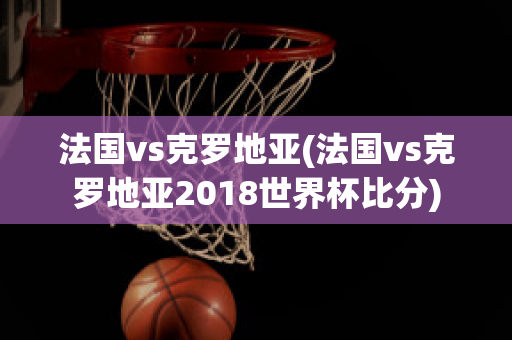 法国vs克罗地亚(法国vs克罗地亚2018世界杯比分)