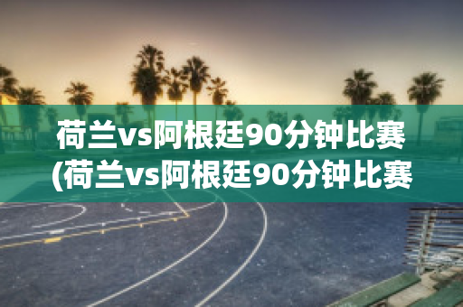 荷兰vs阿根廷90分钟比赛(荷兰vs阿根廷90分钟比赛回放)