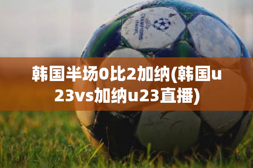 韩国半场0比2加纳(韩国u23vs加纳u23直播)