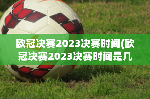 欧冠决赛2023决赛时间(欧冠决赛2023决赛时间是几点)