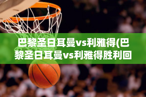 巴黎圣日耳曼vs利雅得(巴黎圣日耳曼vs利雅得胜利回放)