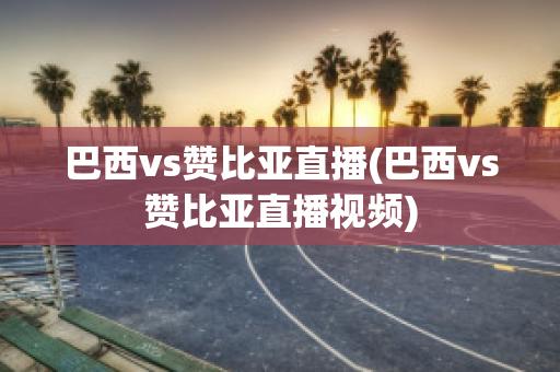 巴西vs赞比亚直播(巴西vs赞比亚直播视频)