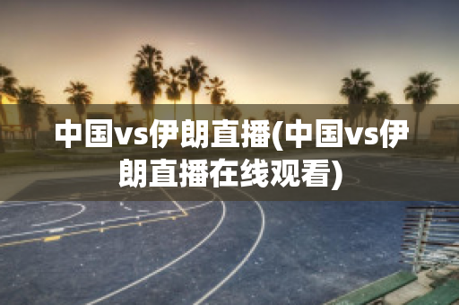 中国vs伊朗直播(中国vs伊朗直播在线观看)