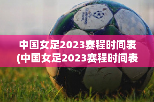 中国女足2023赛程时间表(中国女足2023赛程时间表最新消息)