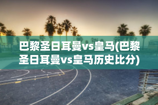 巴黎圣日耳曼vs皇马(巴黎圣日耳曼vs皇马历史比分)