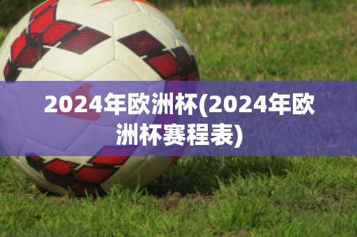 2024年欧洲杯(2024年欧洲杯赛程表)