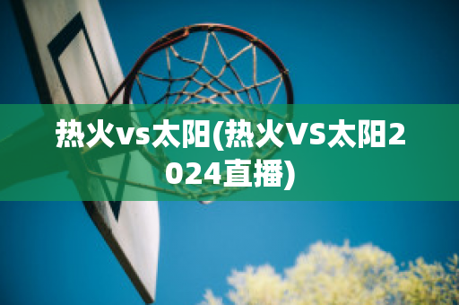 热火vs太阳(热火VS太阳2024直播)