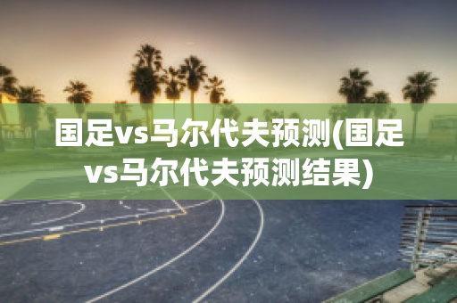 国足vs马尔代夫预测(国足vs马尔代夫预测结果)