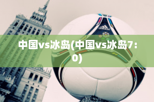 中国vs冰岛(中国vs冰岛7:0)