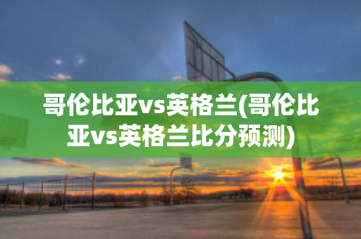 哥伦比亚vs英格兰(哥伦比亚vs英格兰比分预测)